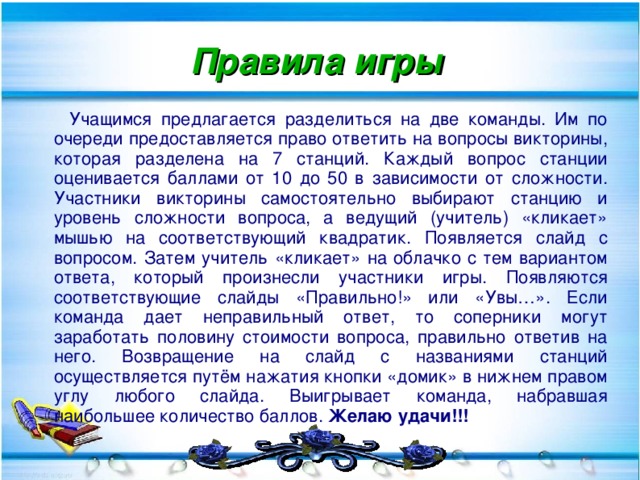 Правила игры  Учащимся предлагается разделиться на две команды. Им по очереди предоставляется право ответить на вопросы викторины, которая разделена на 7 станций. Каждый вопрос станции оценивается баллами от 10 до 50 в зависимости от сложности. Участники викторины самостоятельно выбирают станцию и уровень сложности вопроса, а ведущий (учитель) «кликает» мышью на соответствующий квадратик. Появляется слайд с вопросом. Затем учитель «кликает» на облачко с тем вариантом ответа, который произнесли участники игры. Появляются соответствующие слайды «Правильно!» или «Увы…». Если команда дает неправильный ответ, то соперники могут заработать половину стоимости вопроса, правильно ответив на него. Возвращение на слайд с названиями станций осуществляется путём нажатия кнопки «домик» в нижнем правом углу любого слайда. Выигрывает команда, набравшая наибольшее количество баллов. Желаю удачи!!!  