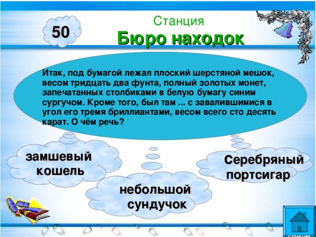 Станция  Бюро находок 50 Итак, под бумагой лежал плоский шерстяной мешок, весом тридцать два фунта, полный золотых монет, запечатанных столбиками в белую бумагу синим сургучом. Кроме того, был там ... с завалившимися в угол его тремя бриллиантами, весом всего сто десять карат. О чём речь? замшевый кошель  c еребряный  портсигар  небольшой  сундучок  станции  