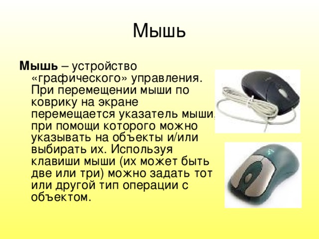 Мышь Мышь – устройство «графического» управления.  При перемещении мыши по коврику на экране перемещается указатель мыши, при помощи которого можно указывать на объекты и/или выбирать их. Используя клавиши мыши (их может быть две или три) можно задать тот или другой тип операции с объектом. 