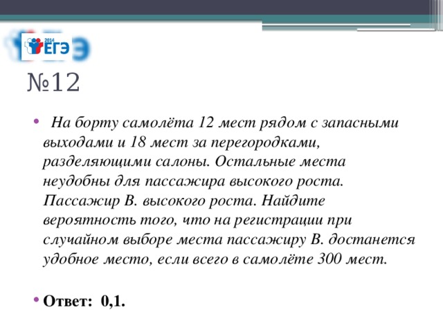 № 12    На борту самолёта 12 мест рядом с запасными выходами и 18 мест за перегородками, разделяющими салоны. Остальные места неудобны для пассажира высокого роста. Пассажир В. высокого роста. Найдите вероятность того, что на регистрации при случайном выборе места пассажиру В. достанется удобное место, если всего в самолёте 300 мест. Ответ: 0,1. 