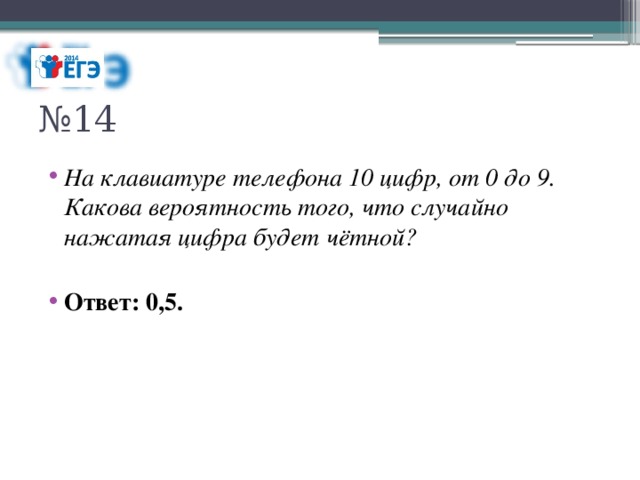 № 14 На клавиатуре телефона 10 цифр, от 0 до 9. Какова вероятность того, что случайно нажатая цифра будет чётной? Ответ: 0,5. 