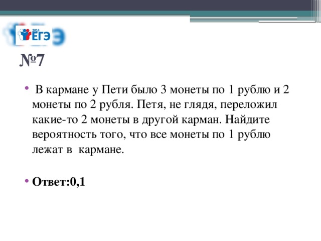 № 7  В кармане у Пети было 3 монеты по 1 рублю и 2 монеты по 2 рубля. Петя, не глядя, переложил какие-то 2 монеты в другой карман. Найдите вероятность того, что все монеты по 1 рублю лежат в кармане.  Ответ:0,1 