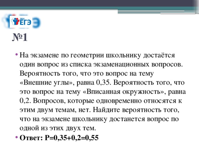 № 1 На экзамене по геометрии школьнику достаётся один вопрос из списка экзаменационных вопросов. Вероятность того, что это вопрос на тему «Внешние углы», равна 0,35. Вероятность того, что это вопрос на тему «Вписанная окружность», равна 0,2. Вопросов, которые одновременно относятся к этим двум темам, нет. Найдите вероятность того, что на экзамене школьнику достанется вопрос по одной из этих двух тем. Ответ: Р=0,35+0,2=0,55 