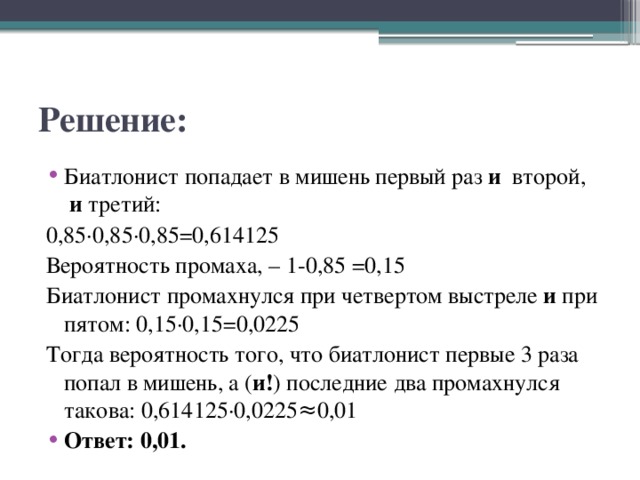 Решение: Биатлонист попадает в мишень первый раз  и  второй,   и  третий:  0,85·0,85·0,85=0,614125 Вероятность промаха, – 1-0,85 =0,15 Биатлонист промахнулся при четвертом выстреле  и  при пятом: 0,15·0,15=0,0225 Тогда вероятность того, что биатлонист первые 3 раза попал в мишень, а ( и! ) последние два промахнулся такова: 0,614125·0,0225≈0,01 Ответ: 0,01. 