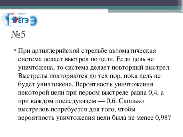 № 5 При артиллерийской стрельбе автоматическая система делает выстрел по цели. Если цель не уничтожена, то система делает повторный выстрел. Выстрелы повторяются до тех пор, пока цель не будет уничтожена. Вероятность уничтожения некоторой цели при первом выстреле равна 0,4, а при каждом последующем — 0,6. Сколько выстрелов потребуется для того, чтобы вероятность уничтожения цели была не менее 0,98? 