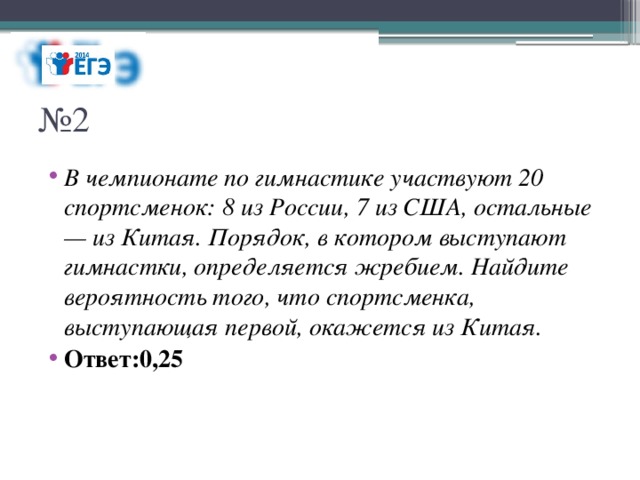 № 2 В чемпионате по гимнастике участвуют 20 спортсменок: 8 из России, 7 из США, остальные — из Китая. Порядок, в котором выступают гимнастки, определяется жребием. Найдите вероятность того, что спортсменка, выступающая первой, окажется из Китая. Ответ:0,25 