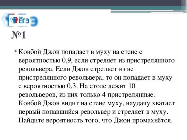 № 1 Ковбой Джон попадает в муху на стене с вероятностью 0,9, если стреляет из пристрелянного револьвера. Если Джон стреляет из не пристрелянного револьвера, то он попадает в муху с вероятностью 0,3. На столе лежит 10 револьверов, из них только 4 пристрелянные. Ковбой Джон видит на стене муху, наудачу хватает первый попавшийся револьвер и стреляет в муху. Найдите вероятность того, что Джон промахнётся. 