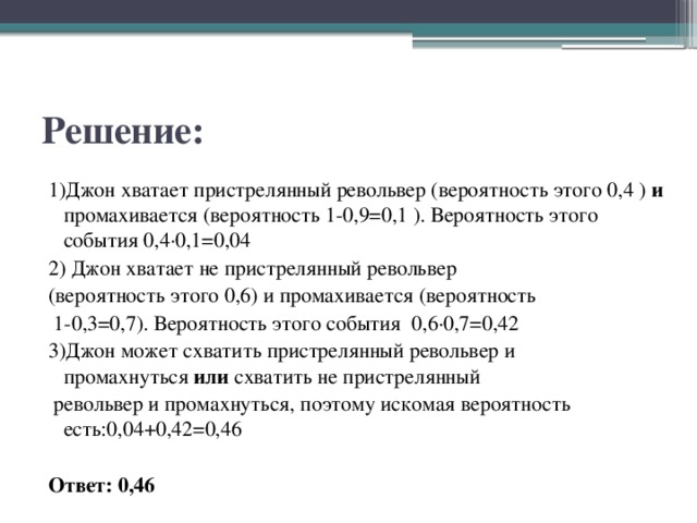 Решение: 1)Джон хватает пристрелянный револьвер (вероятность этого 0,4 )  и промахивается (вероятность 1-0,9=0,1 ). Вероятность этого события 0,4·0,1=0,04 2) Джон хватает не пристрелянный револьвер  (вероятность этого 0,6) и промахивается (вероятность   1-0,3=0,7). Вероятность этого события  0,6·0,7=0,42 3)Джон может схватить пристрелянный револьвер и промахнуться  или  схватить не пристрелянный   револьвер и промахнуться, поэтому искомая вероятность есть:0,04+0,42=0,46  Ответ: 0,46 