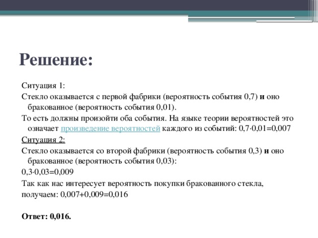 Решение: Ситуация 1: Стекло оказывается с первой фабрики (вероятность события 0,7)  и оно бракованное (вероятность события 0,01). То есть должны произойти оба события. На языке теории вероятностей это означает  произведение вероятностей   каждого из событий: 0,7·0,01=0,007 Ситуация 2: Стекло оказывается со второй фабрики (вероятность события 0,3)  и  оно бракованное (вероятность события 0,03): 0,3·0,03=0,009 Так как нас интересует вероятность покупки бракованного стекла, получаем: 0,007+0,009=0,016 Ответ: 0,016. 