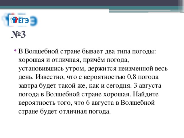 № 3 В Волшебной стране бывает два типа погоды: хорошая и отличная, причём погода, установившись утром, держится неизменной весь день. Известно, что с вероятностью 0,8 погода завтра будет такой же, как и сегодня. 3 августа погода в Волшебной стране хорошая. Найдите вероятность того, что 6 августа в Волшебной стране будет отличная погода. 