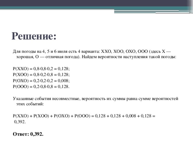 Решение: Для погоды на 4, 5 и 6 июля есть 4 варианта: ХХО, ХОО, ОХО, ООО (здесь Х — хорошая, О — отличная погода). Найдем вероятности наступления такой погоды:   P(XXO) = 0,8·0,8·0,2 = 0,128; P(XOO) = 0,8·0,2·0,8 = 0,128; P(OXO) = 0,2·0,2·0,2 = 0,008; P(OOO) = 0,2·0,8·0,8 = 0,128.   Указанные события несовместные, вероятность их суммы равна сумме вероятностей этих событий:   P(ХХО) + P(ХОО) + P(ОХО) + P(ООО) = 0,128 + 0,128 + 0,008 + 0,128 =   0,392.   Ответ: 0,392. 