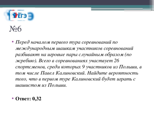 № 6 Перед началом первого тура соревнований по международным шашкам участников соревнований разбивают на игровые пары случайным образом (по жребию). Всего в соревнованиях участвует 26 спортсменов, среди которых 9 участников из Польши, в том числе Павел Калиновский. Найдите вероятность того, что в первом туре Калиновский будет играть с шашистом из Польши. Ответ: 0,32 