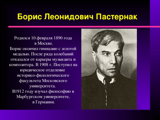 Борис Леонидович Пастернак   Родился 10 февраля 1890 года  в Москве. Борис окончил гимназию с золотой медалью. После ряда колебаний отказался от карьеры музыканта и композитора. В 1908 г. Поступил на юридическое отделение историко-филологического факультета Московского университета. В1912 году изучал философию в Марбургском университете,  в Германии. 