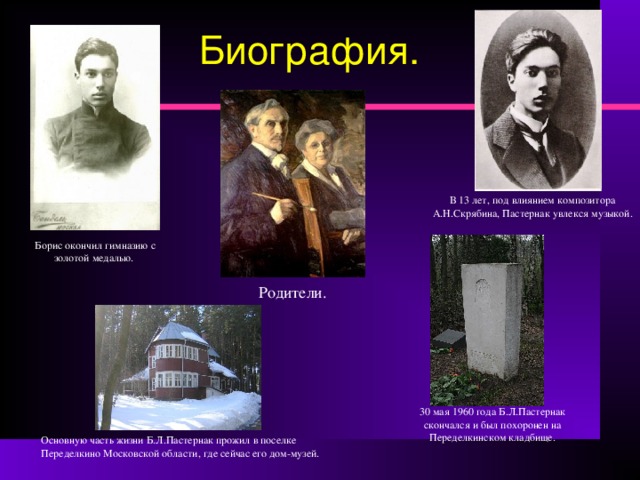 Биография. В 13 лет, под влиянием композитора А.Н.Скрябина, Пастернак увлекся музыкой. Борис окончил гимназию с золотой медалью. Родители. 30 мая 1960 года Б.Л.Пастернак скончался и был похоронен на Переделкинском кладбище. Основную часть жизни Б.Л.Пастернак прожил в поселке Переделкино Московской области, где сейчас его дом-музей. 