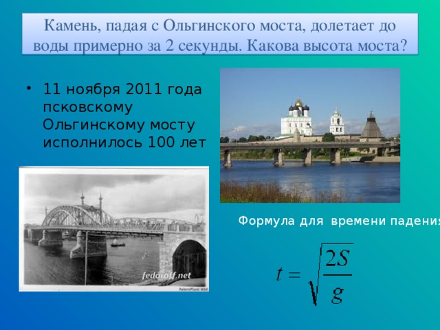 Камень, падая с Ольгинского моста, долетает до воды примерно за 2 секунды. Какова высота моста? 11 ноября 2011 года псковскому Ольгинскому мосту исполнилось 100 лет Формула для времени падения: 