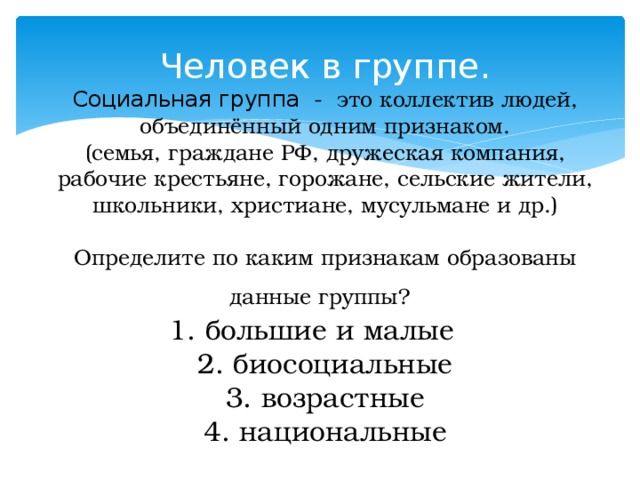 Человек в группе.  Социальная группа - это коллектив людей, объединённый одним признаком.  (семья, граждане РФ, дружеская компания, рабочие крестьяне, горожане, сельские жители, школьники, христиане, мусульмане и др.)   Определите по каким признакам образованы данные группы?   1. большие и малые  2. биосоциальные  3. возрастные  4. национальные 