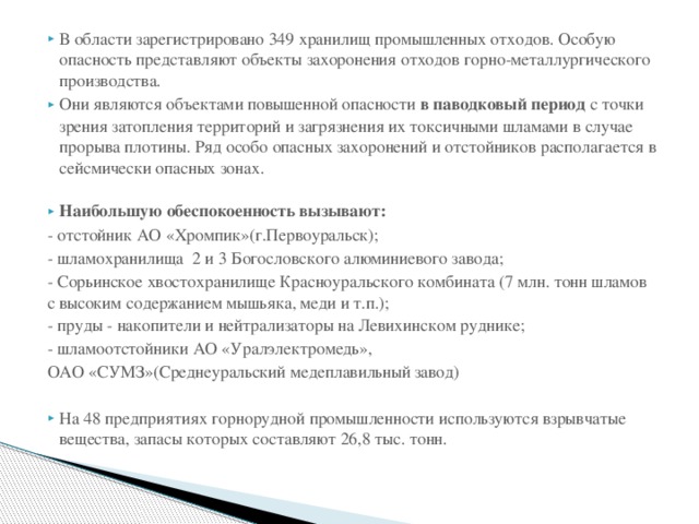 В области зарегистрировано 349 хранилищ промышленных отходов. Особую опасность представляют объекты захоронения отходов горно-металлургического производства. Они являются объектами повышенной опасности в паводковый период с точки зрения затопления территорий и загрязнения их токсичными шламами в случае прорыва плотины. Ряд особо опасных захоронений и отстойников располагается в сейсмически опасных зонах. Наибольшую обеспокоенность вызывают: - отстойник АО «Хромпик»(г.Первоуральск); - шламохранилища 2 и 3 Богословского алюминиевого завода; - Сорьинское хвостохранилище Красноуральского комбината (7 млн. тонн шламов с высоким содержанием мышьяка, меди и т.п.); - пруды - накопители и нейтрализаторы на Левихинском руднике; - шламоотстойники АО «Уралэлектромедь», ОАО «СУМЗ»(Среднеуральский медеплавильный завод)   На 48 предприятиях горнорудной промышленности используются взрывчатые вещества, запасы которых составляют 26,8 тыс. тонн. 