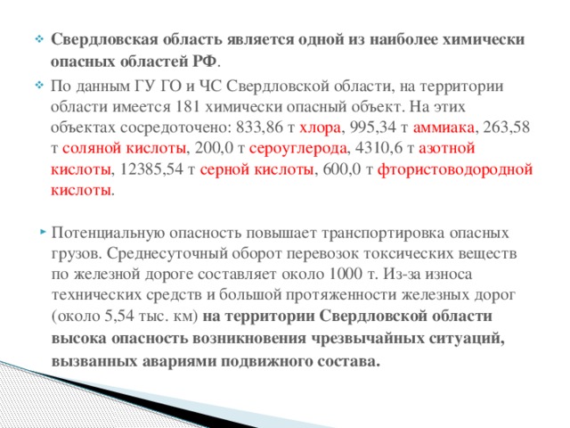 Свердловская область является одной из наиболее химически опасных областей РФ . По данным ГУ ГО и ЧС Свердловской области, на территории области имеется 181 химически опасный объект. На этих объектах сосредоточено: 833,86 т хлора , 995,34 т аммиака , 263,58 т соляной кислоты , 200,0 т сероуглерода , 4310,6 т азотной кислоты , 12385,54 т серной кислоты , 600,0 т фтористоводородной кислоты . Потенциальную опасность повышает транспортировка опасных грузов. Среднесуточный оборот перевозок токсических веществ по железной дороге составляет около 1000 т. Из-за износа технических средств и большой протяженности железных дорог (около 5,54 тыс. км) на территории Свердловской области высока опасность возникновения чрезвычайных ситуаций, вызванных авариями подвижного состава.  