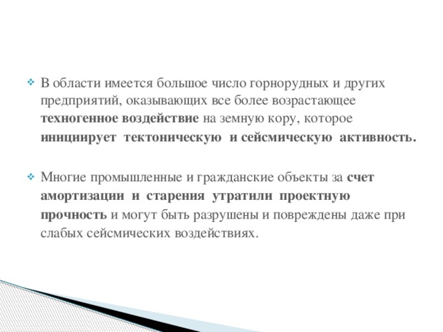 В области имеется большое число горнорудных и других предприятий, оказывающих все более возрастающее техногенное воздействие на земную кору, которое инициирует тектоническую и сейсмическую активность.   Многие промышленные и гражданские объекты за счет амортизации и старения утратили проектную прочность и могут быть разрушены и повреждены даже при слабых сейсмических воздействиях. 