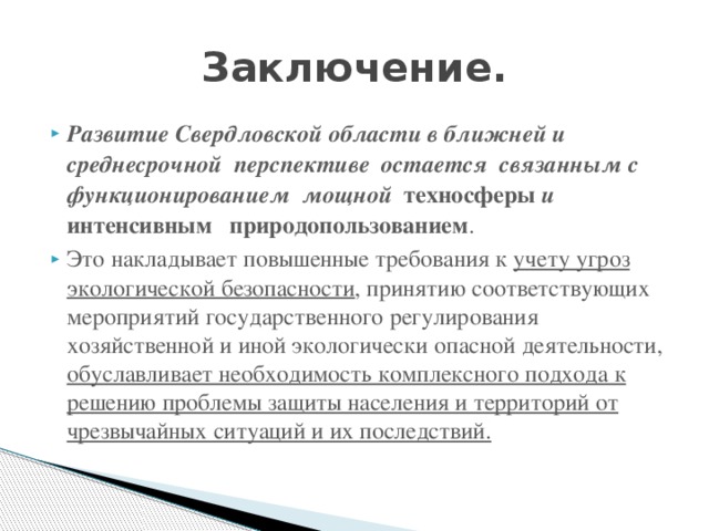 Заключение. Развитие Свердловской области в ближней и среднесрочной перспективе остается связанным с функционированием мощной техносферы и интенсивным природопользованием . Это накладывает повышенные требования к учету угроз экологической безопасности , принятию соответствующих мероприятий государственного регулирования хозяйственной и иной экологически опасной деятельности, обуславливает необходимость комплексного подхода к решению проблемы защиты населения и территорий от чрезвычайных ситуаций и их последствий. 