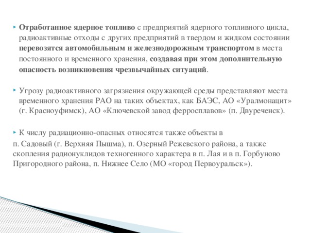 Отработанное ядерное топливо с предприятий ядерного топливного цикла, радиоактивные отходы с других предприятий в твердом и жидком состоянии перевозятся автомобильным и железнодорожным транспортом в места постоянного и временного хранения, создавая при этом дополнительную опасность возникновения чрезвычайных ситуаций . Угрозу радиоактивного загрязнения окружающей среды представляют места временного хранения РАО на таких объектах, как БАЭС, АО «Уралмонацит» (г. Красноуфимск), АО «Ключевской завод ферросплавов» (п. Двуреченск). К числу радиационно-опасных относятся также объекты в п. Садовый (г. Верхняя Пышма), п. Озерный Режевского района, а также скопления радионуклидов техногенного характера в п. Лая и в п. Горбуново Пригородного района, п. Нижнее Село (МО «город Первоуральск»). 