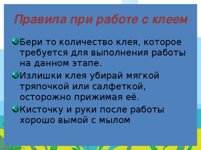 Правила при работе с клеем Бери то количество клея, которое требуется для выполнения работы на данном этапе. Излишки клея убирай мягкой тряпочкой или салфеткой, осторожно прижимая её. Кисточку и руки после работы хорошо вымой с мылом 