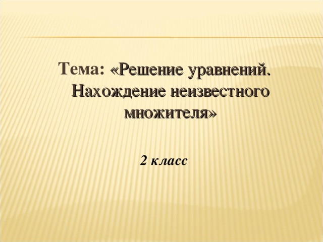 Тема: «Решение уравнений. Нахождение неизвестного множителя»  2 класс  