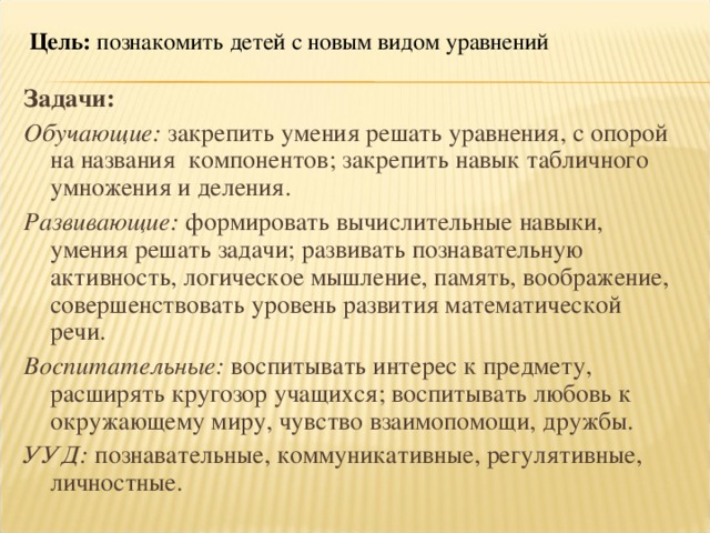 Цель: познакомить детей с новым видом уравнений Задачи: Обучающие: закрепить умения решать уравнения, с опорой на названия  компонентов; закрепить навык табличного умножения и деления. Развивающие: формировать вычислительные навыки, умения решать задачи; развивать познавательную активность, логическое мышление, память, воображение, совершенствовать уровень развития математической речи. Воспитательные: воспитывать интерес к предмету, расширять кругозор учащихся; воспитывать любовь к окружающему миру, чувство взаимопомощи, дружбы. УУД: познавательные, коммуникативные, регулятивные, личностные.      