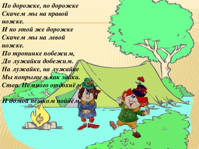 По дорожке, по дорожке  Скачем мы на правой ножке.  И по этой же дорожке  Скачем мы на левой ножке.  По тропинке побежим,  До лужайки добежим.  На лужайке, на лужайке  Мы попрыгаем как зайки.  Стоп. Немного отдохнём  И домой пешком пойдём.  4 