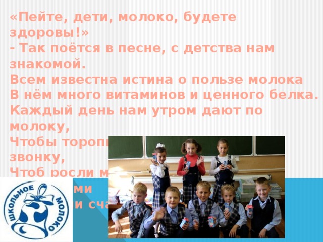 «Пейте, дети, молоко, будете здоровы!» - Так поётся в песне, с детства нам знакомой. Всем известна истина о пользе молока В нём много витаминов и ценного белка. Каждый день нам утром дают по молоку, Чтобы торопились мы к школьному звонку, Чтоб росли мы сильными, умными, красивыми И самыми счастливыми. 