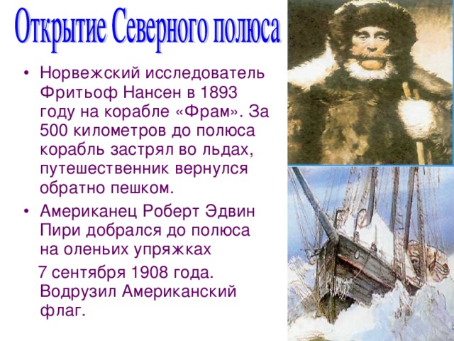 Норвежский исследователь Фритьоф Нансен в 1893 году на корабле «Фрам». За 500 километров до полюса корабль застрял во льдах, путешественник вернулся обратно пешком. Американец Роберт Эдвин Пири добрался до полюса на оленьих упряжках  7 сентября 1908 года. Водрузил Американский флаг. 