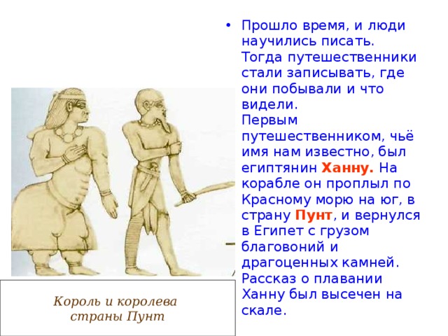 Прошло время, и люди научились писать. Тогда путешественники стали записывать, где они побывали и что видели.  Первым путешественником, чьё имя нам известно, был египтянин Ханну.  На корабле он проплыл по Красному морю на юг, в страну Пунт , и вернулся в Египет с грузом благовоний и драгоценных камней. Рассказ о плавании Ханну был высечен на скале. Король и королева страны Пунт 