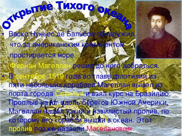 Васко Нуньес де Бальбоа обнаружил,  что за американским континентом  простирается море.  Фернан Магеллан решил до него добраться. В сентябре 1519 года во главе флотилии из пяти небольших кораблей Магеллан вышел из порта города Севилья и взял курс на Бразилию. Проплыв на юг вдоль берегов Южной Америки, Магеллан нашёл узкий и извилистый пролив, по которому его корабли вышли в океан. Этот пролив позже назвали Магелановым. 