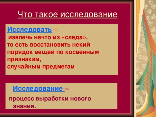 Что такое исследование Исследовать  –  извлечь нечто из «следа», то есть восстановить некий порядок вещей по косвенным признакам, случайным предметам .   Исследование –  процесс выработки нового знания.  