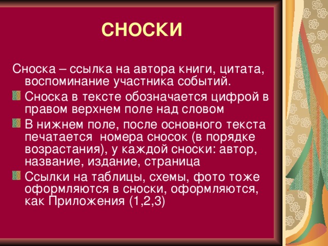 СНОСКИ Сноска – ссылка на автора книги, цитата, воспоминание участника событий. Сноска в тексте обозначается цифрой в правом верхнем поле над словом В нижнем поле, после основного текста печатается номера сносок (в порядке возрастания), у каждой сноски: автор, название, издание, страница Ссылки на таблицы, схемы, фото тоже оформляются в сноски, оформляются, как Приложения (1,2,3)  