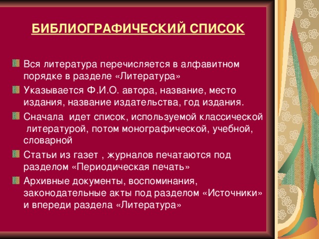 БИБЛИОГРАФИЧЕСКИЙ СПИСОК Вся литература перечисляется в алфавитном порядке в разделе «Литература»  Указывается Ф.И.О. автора, название, место издания, название издательства, год издания. Сначала идет список, используемой классической литературой, потом монографической, учебной, словарной Статьи из газет , журналов печатаются под разделом «Периодическая печать» Архивные документы, воспоминания, законодательные акты под разделом «Источники» и впереди раздела «Литература»  