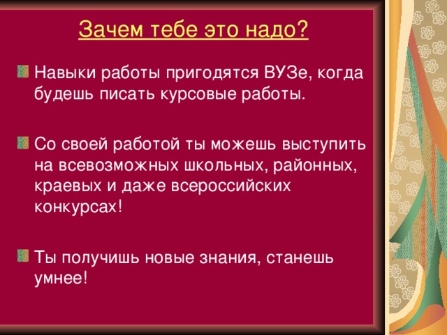 Зачем тебе это надо? Навыки работы пригодятся ВУЗе, когда будешь писать курсовые работы.  Со своей работой ты можешь выступить на всевозможных школьных, районных, краевых и даже всероссийских конкурсах!  Ты получишь новые знания, станешь умнее!  