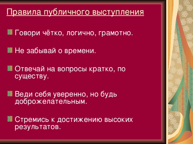 Правила публичного выступления Говори чётко, логично, грамотно.  Не забывай о времени.  Отвечай на вопросы кратко, по существу.  Веди себя уверенно, но будь доброжелательным.  Стремись к достижению высоких результатов.    