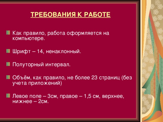 ТРЕБОВАНИЯ К РАБОТЕ Как правило, работа оформляется на компьютере.  Шрифт – 14, ненаклонный.  Полуторный интервал.  Объём, как правило, не более 23 страниц (без учета приложений) Левое поле – 3см, правое – 1,5 см, верхнее, нижнее – 2см.  