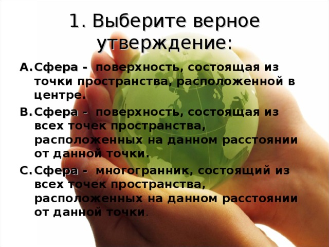 1. Выберите верное утверждение: Сфера -  поверхность, состоящая из точки пространства, расположенной в центре. Сфера -  поверхность, состоящая из всех точек пространства, расположенных на данном расстоянии от данной точки. Сфера -  многогранник, состоящий из всех точек пространства, расположенных на данном расстоянии от данной точки . 