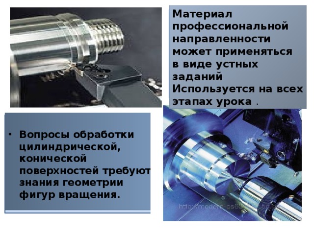 Материал профессиональной направленности может применяться в виде устных заданий Используется на всех этапах урока .  Вопросы обработки цилиндрической, конической поверхностей требуют знания геометрии фигур вращения. 