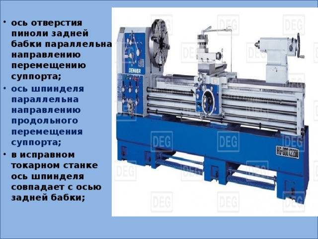 ось отверстия пиноли задней бабки параллельна направлению перемещению суппорта; ось шпинделя параллельна направлению продольного перемещения суппорта; в исправном токарном станке ось шпинделя совпадает с осью задней бабки; 