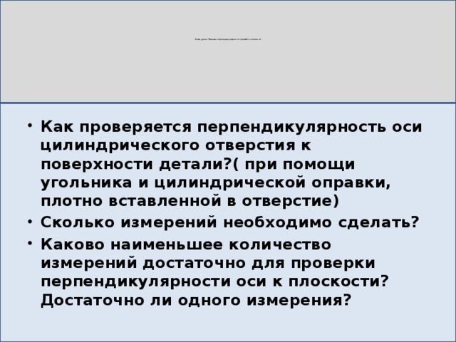 Тема урока: Признак перпендикулярности прямой и плоскости Как проверяется перпендикулярность оси цилиндрического отверстия к поверхности детали?( при помощи угольника и цилиндрической оправки, плотно вставленной в отверстие) Сколько измерений необходимо сделать? Каково наименьшее количество измерений достаточно для проверки перпендикулярности оси к плоскости? Достаточно ли одного измерения? 