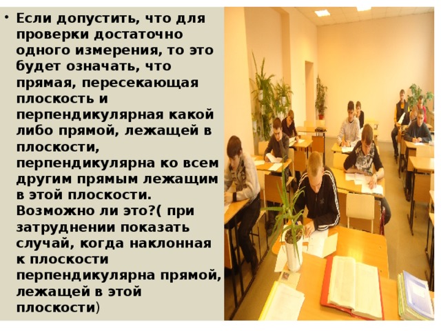 Если допустить, что для проверки достаточно одного измерения, то это будет означать, что прямая, пересекающая плоскость и перпендикулярная какой либо прямой, лежащей в плоскости, перпендикулярна ко всем другим прямым лежащим в этой плоскости. Возможно ли это?( при затруднении показать случай, когда наклонная к плоскости перпендикулярна прямой, лежащей в этой плоскости ) 