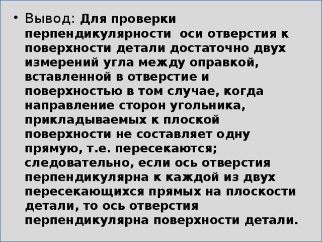 Вывод: Для проверки перпендикулярности оси отверстия к поверхности детали достаточно двух измерений угла между оправкой, вставленной в отверстие и поверхностью в том случае, когда направление сторон угольника, прикладываемых к плоской поверхности не составляет одну прямую, т.е. пересекаются; следовательно, если ось отверстия перпендикулярна к каждой из двух пересекающихся прямых на плоскости детали, то ось отверстия перпендикулярна поверхности детали. 