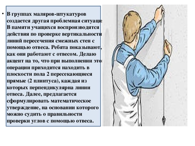 В группах маляров-штукатуров создается другая проблемная ситуация. В памяти учащихся воспроизводятся действия по проверке вертикальности линий пересечения смежных стен с помощью отвеса. Ребята показывают, как они работают с отвесом. Делаю акцент на то, что при выполнении этой операции приходится находить в плоскости пола 2 пересекающиеся прямые (2 плинтуса), каждая из которых перпендикулярна линии отвеса. Далее, предлагается сформулировать математическое утверждение, на основании которого можно судить о правильности проверки углов с помощью отвеса. 