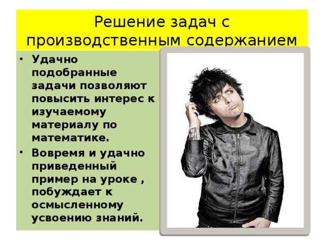 Решение задач с производственным содержанием Удачно подобранные задачи позволяют повысить интерес к изучаемому материалу по математике. Вовремя и удачно приведенный пример на уроке , побуждает к осмысленному усвоению знаний. 