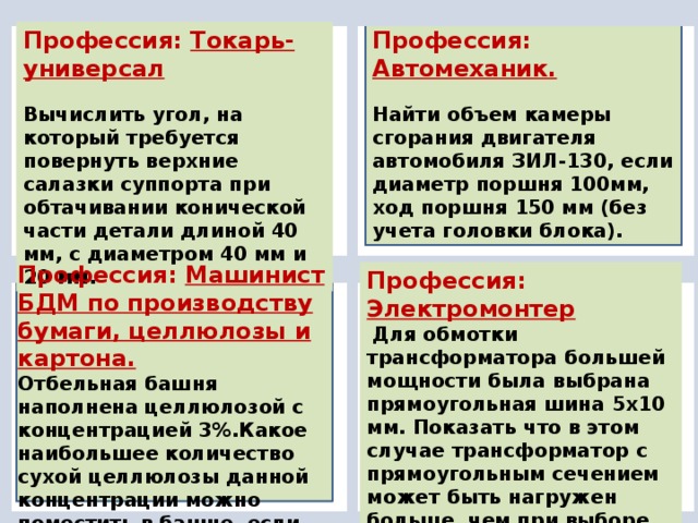 Профессия: Электромонтер  Для обмотки трансформатора большей мощности была выбрана прямоугольная шина 5х10 мм. Показать что в этом случае трансформатор с прямоугольным сечением может быть нагружен больше, чем при выборе круглого провода с такой же площадью сечения. Профессия: Токарь-универсал Профессия: Автомеханик. Вычислить угол, на который требуется повернуть верхние салазки суппорта при обтачивании конической части детали длиной 40 мм, с диаметром 40 мм и 20 мм. Найти объем камеры сгорания двигателя автомобиля ЗИЛ-130, если диаметр поршня 100мм, ход поршня 150 мм (без учета головки блока). Профессия: Машинист БДМ по производству бумаги, целлюлозы и картона. Отбельная башня наполнена целлюлозой с концентрацией 3%.Какое наибольшее количество сухой целлюлозы данной концентрации можно поместить в башне, если периметр его основного сечения равен 12 м 