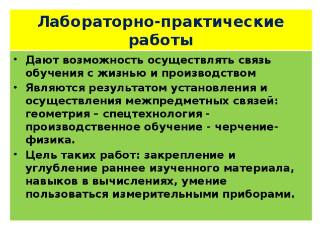 Лабораторно-практические работы Дают возможность осуществлять связь обучения с жизнью и производством Являются результатом установления и осуществления межпредметных связей: геометрия – спецтехнология - производственное обучение - черчение-физика. Цель таких работ: закрепление и углубление раннее изученного материала, навыков в вычислениях, умение пользоваться измерительными приборами. 