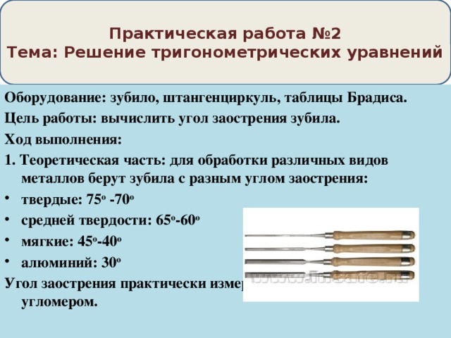 Практическая работа №2  Тема: Решение тригонометрических уравнений Оборудование: зубило, штангенциркуль, таблицы Брадиса. Цель работы: вычислить угол заострения зубила. Ход выполнения: 1. Теоретическая часть: для обработки различных видов металлов берут зубила с разным углом заострения: твердые: 75 о -70 о средней твердости: 65 о -60 о мягкие: 45 о -40 о алюминий: 30 о Угол заострения практически измеряется шаблоном или угломером. 